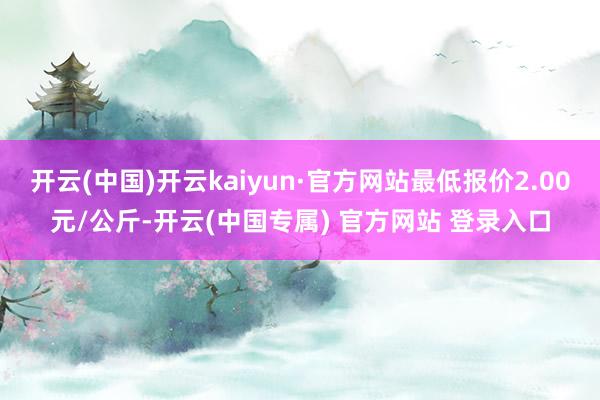 开云(中国)开云kaiyun·官方网站最低报价2.00元/公斤-开云(中国专属) 官方网站 登录入口