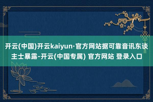 开云(中国)开云kaiyun·官方网站据可靠音讯东谈主士暴露-开云(中国专属) 官方网站 登录入口