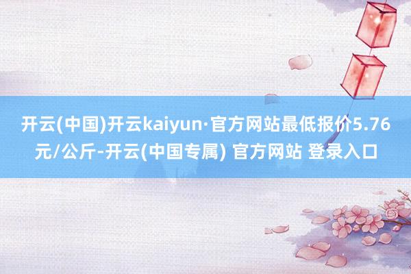 开云(中国)开云kaiyun·官方网站最低报价5.76元/公斤-开云(中国专属) 官方网站 登录入口