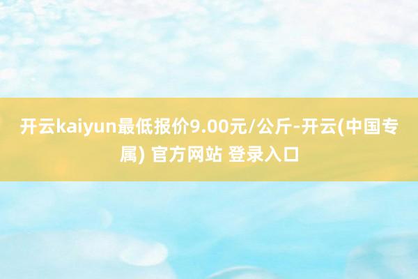 开云kaiyun最低报价9.00元/公斤-开云(中国专属) 官方网站 登录入口