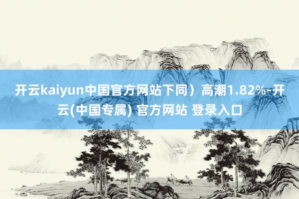 开云kaiyun中国官方网站下同）高潮1.82%-开云(中国