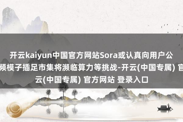 开云kaiyun中国官方网站Sora或认真向用户公开 业内：