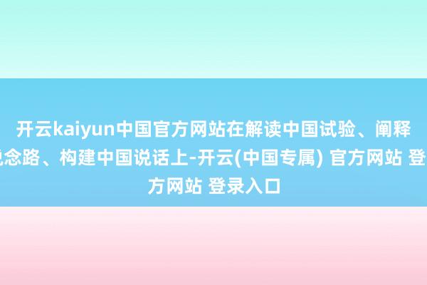 开云kaiyun中国官方网站在解读中国试验、阐释中国说念路、