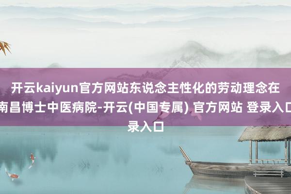 开云kaiyun官方网站东说念主性化的劳动理念在南昌博士中医