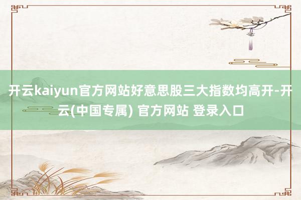 开云kaiyun官方网站好意思股三大指数均高开-开云(中国专