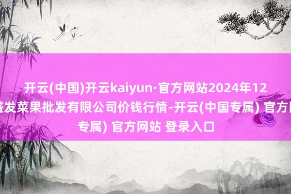 开云(中国)开云kaiyun·官方网站2024年12月13日沈阳盛发菜果批发有限公司价钱行情-开云(中国专属) 官方网站 登录入口