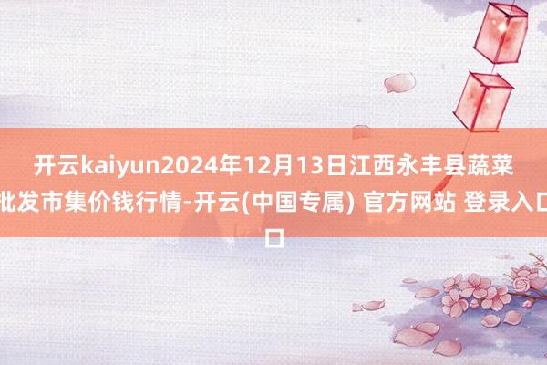 开云kaiyun2024年12月13日江西永丰县蔬菜批发市集价钱行情-开云(中国专属) 官方网站 登录入口