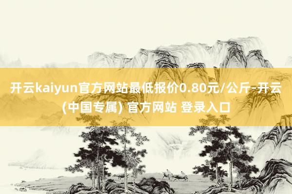 开云kaiyun官方网站最低报价0.80元/公斤-开云(中国专属) 官方网站 登录入口