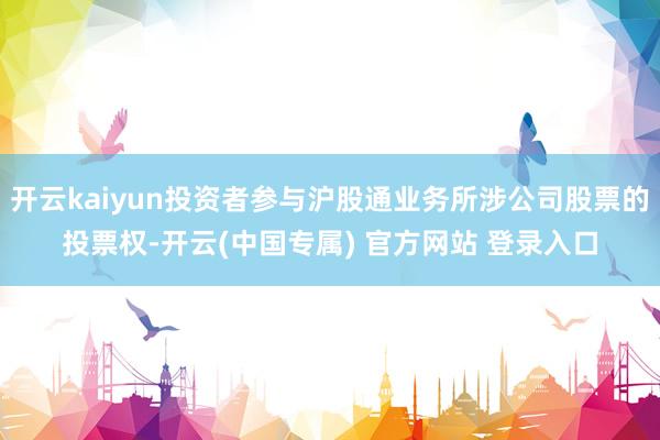 开云kaiyun投资者参与沪股通业务所涉公司股票的投票权-开