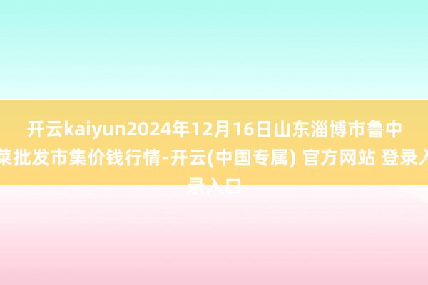 开云kaiyun2024年12月16日山东淄博市鲁中蔬菜批发