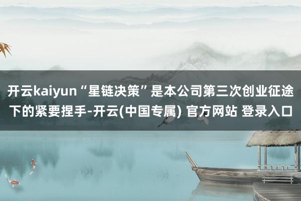 开云kaiyun“星链决策”是本公司第三次创业征途下的紧要捏