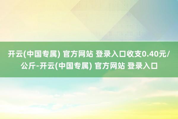 开云(中国专属) 官方网站 登录入口收支0.40元/公斤-开