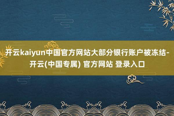 开云kaiyun中国官方网站大部分银行账户被冻结-开云(中国