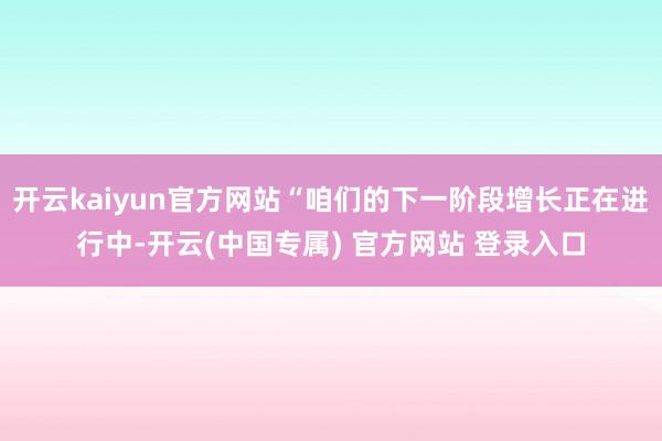 开云kaiyun官方网站“咱们的下一阶段增长正在进行中-开云