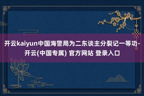 开云kaiyun中国海警局为二东谈主分裂记一等功-开云(中国