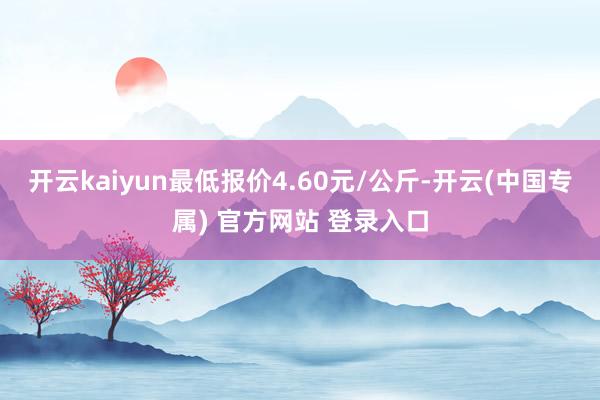 开云kaiyun最低报价4.60元/公斤-开云(中国专属) 