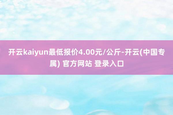 开云kaiyun最低报价4.00元/公斤-开云(中国专属) 