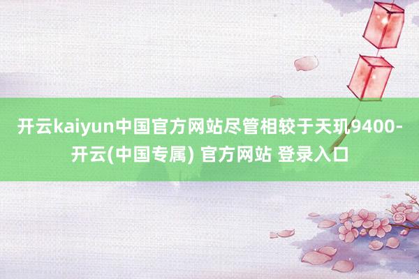 开云kaiyun中国官方网站尽管相较于天玑9400-开云(中