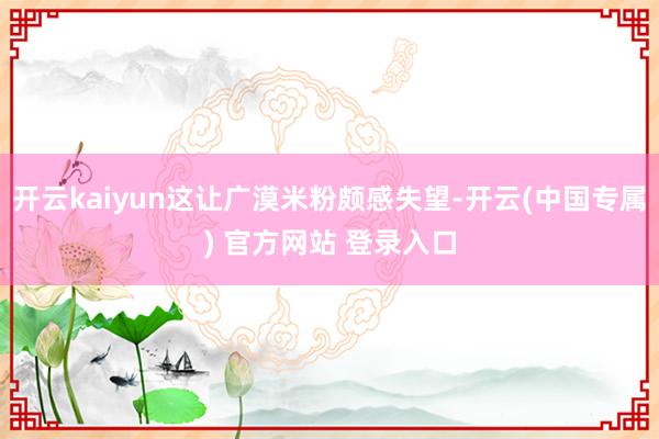 开云kaiyun这让广漠米粉颇感失望-开云(中国专属) 官方