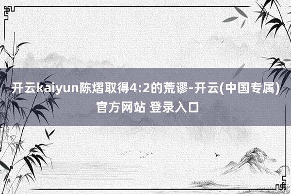 开云kaiyun陈熠取得4:2的荒谬-开云(中国专属) 官方网站 登录入口