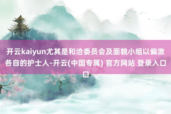 开云kaiyun尤其是和洽委员会及面貌小组以偏激各自的护士人