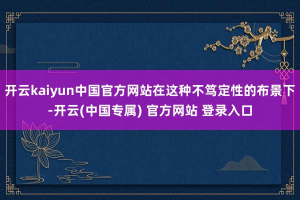 开云kaiyun中国官方网站在这种不笃定性的布景下-开云(中