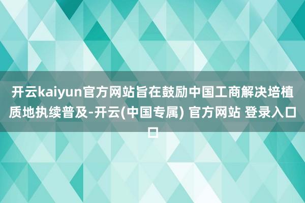 开云kaiyun官方网站旨在鼓励中国工商解决培植质地执续普及-开云(中国专属) 官方网站 登录入口