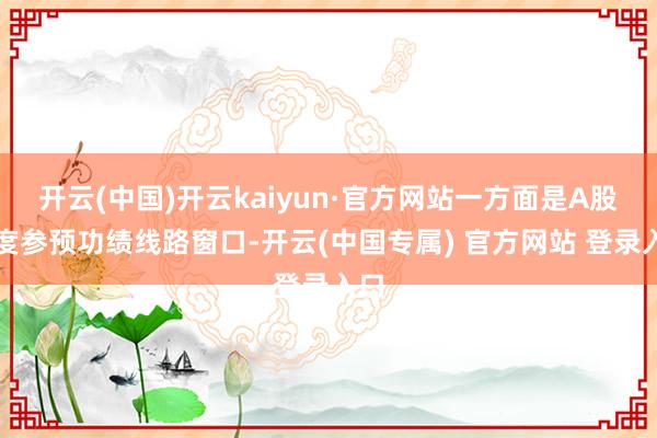 开云(中国)开云kaiyun·官方网站一方面是A股再度参预功