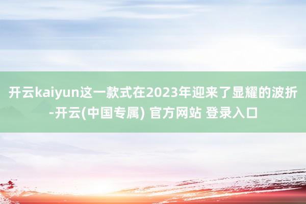 开云kaiyun这一款式在2023年迎来了显耀的波折-开云(