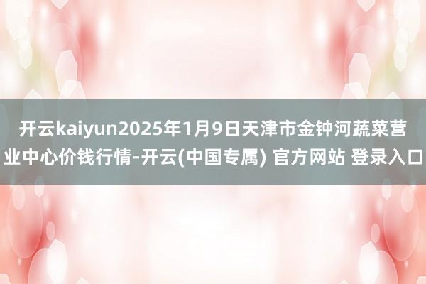 开云kaiyun2025年1月9日天津市金钟河蔬菜营业中心价