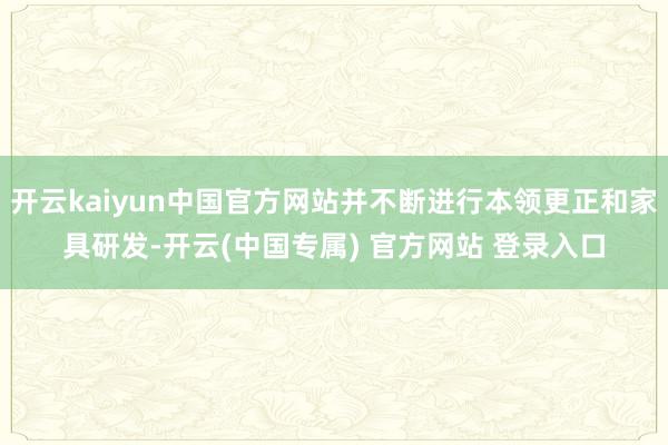 开云kaiyun中国官方网站并不断进行本领更正和家具研发-开云(中国专属) 官方网站 登录入口