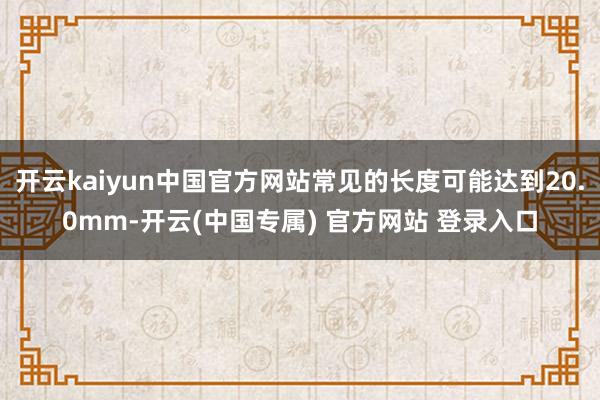 开云kaiyun中国官方网站常见的长度可能达到20.0mm-开云(中国专属) 官方网站 登录入口