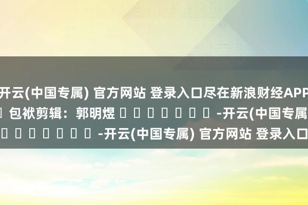 开云(中国专属) 官方网站 登录入口尽在新浪财经APP   