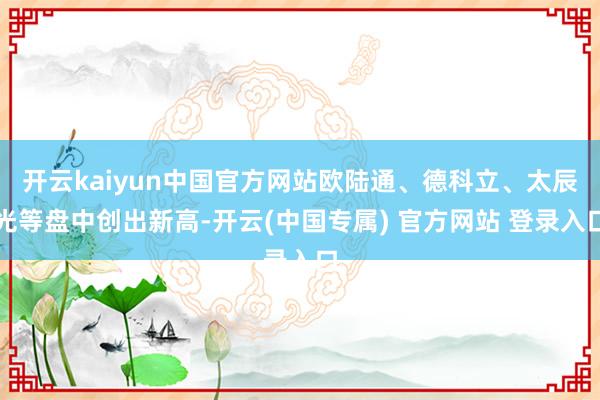 开云kaiyun中国官方网站欧陆通、德科立、太辰光等盘中创出