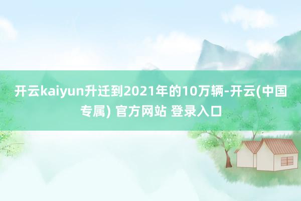 开云kaiyun升迁到2021年的10万辆-开云(中国专属)