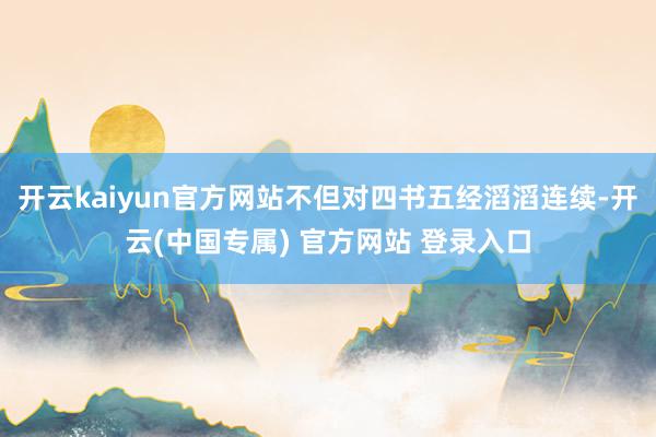 开云kaiyun官方网站不但对四书五经滔滔连续-开云(中国专属) 官方网站 登录入口