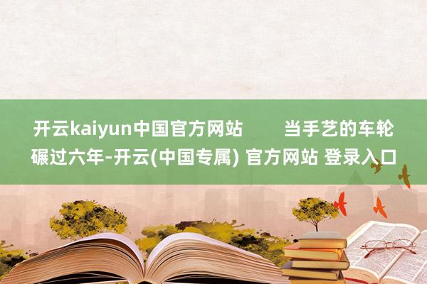 开云kaiyun中国官方网站 当手艺的车轮碾过六年-开云(中国专属) 官方网站 登录入口