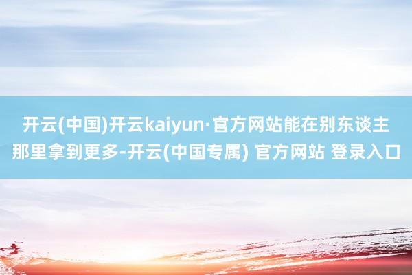 开云(中国)开云kaiyun·官方网站能在别东谈主那里拿到更