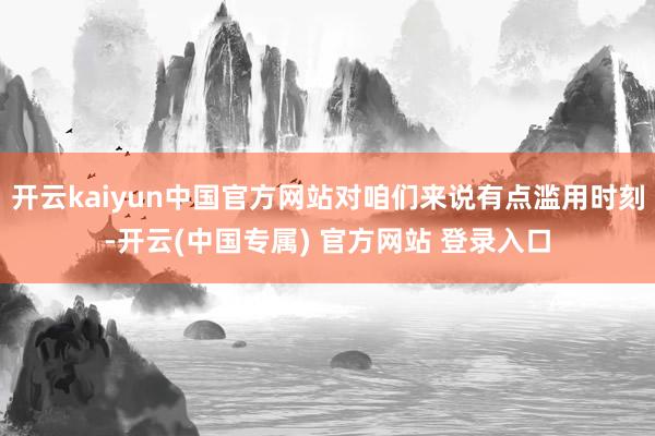 开云kaiyun中国官方网站对咱们来说有点滥用时刻-开云(中