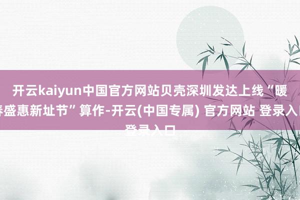 开云kaiyun中国官方网站贝壳深圳发达上线“暖春盛惠新址节