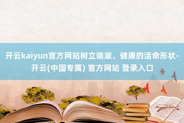 开云kaiyun官方网站树立端淑、健康的活命形状-开云(中国