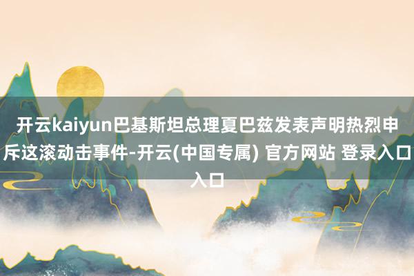 开云kaiyun巴基斯坦总理夏巴兹发表声明热烈申斥这滚动击事