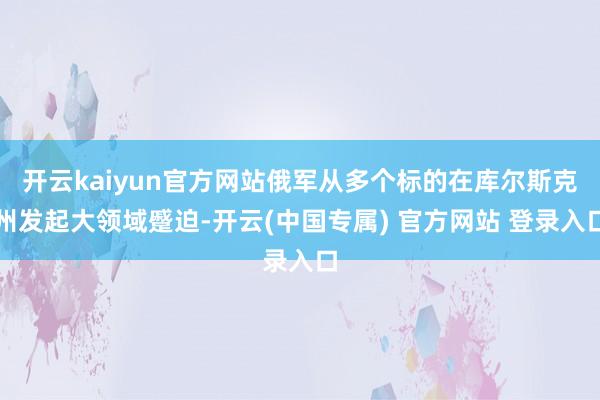 开云kaiyun官方网站俄军从多个标的在库尔斯克州发起大领域