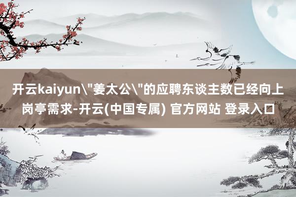 开云kaiyun＂姜太公＂的应聘东谈主数已经向上岗亭需求-开