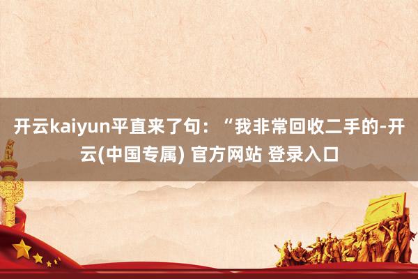 开云kaiyun平直来了句：“我非常回收二手的-开云(中国专
