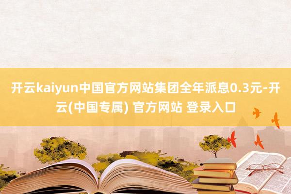 开云kaiyun中国官方网站集团全年派息0.3元-开云(中国专属) 官方网站 登录入口
