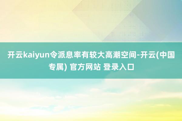 开云kaiyun令派息率有较大高潮空间-开云(中国专属) 官方网站 登录入口