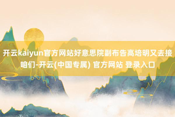 开云kaiyun官方网站好意思院副布告高培明又去接咱们-开云