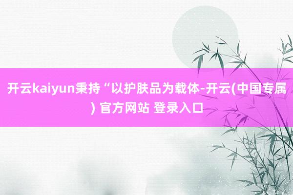 开云kaiyun秉持“以护肤品为载体-开云(中国专属) 官方