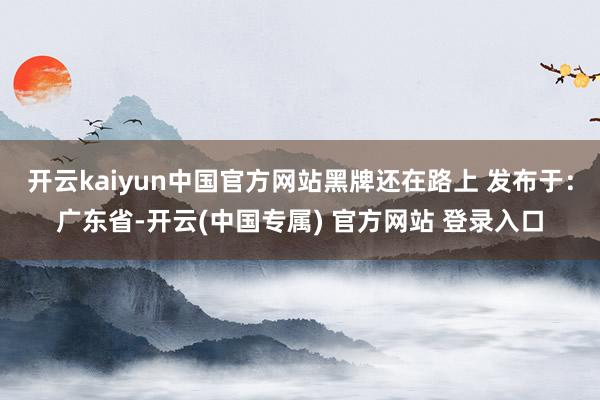 开云kaiyun中国官方网站黑牌还在路上 发布于：广东省-开